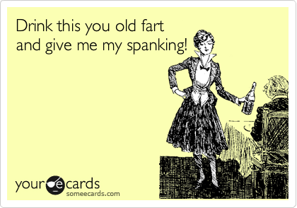 Drink this you old fart
and give me my spanking!
