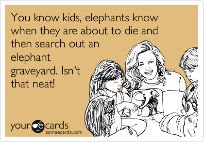 You know kids, elephants know when they are about to die and then search out an
elephant
graveyard. Isn't
that neat!