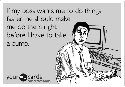 If my boss wants me to do things faster, he should make
me do them right
before I have to take
a dump.
