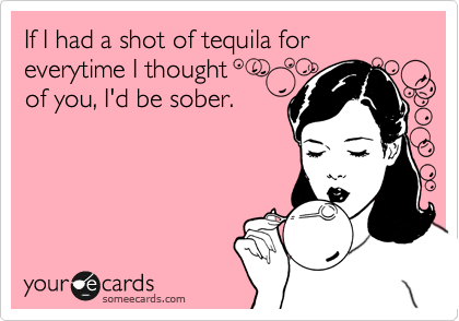 If I had a shot of tequila for everytime I thought 
of you, I'd be sober.