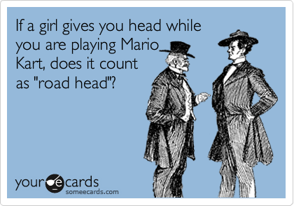 If a girl gives you head while
you are playing Mario
Kart, does it count
as "road head"?