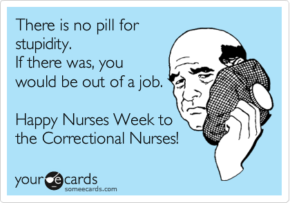 There is no pill for
stupidity.
If there was, you
would be out of a job.

Happy Nurses Week to
the Correctional Nurses!  