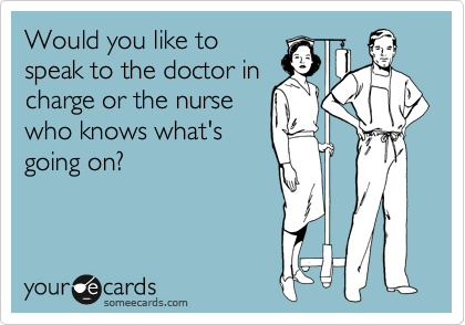 Would you like to
speak to the doctor in
charge or the nurse
who knows what's
going on?