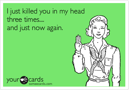I just killed you in my head
three times....
and just now again.