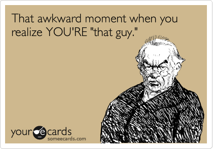 That awkward moment when you realize YOU'RE "that guy."