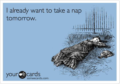 I already want to take a nap tomorrow. 