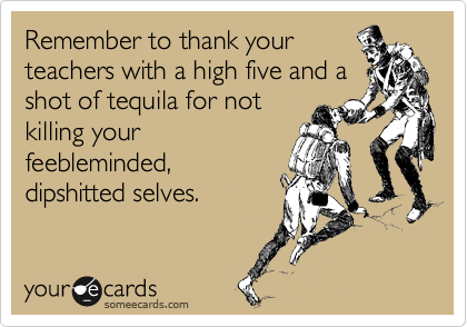 Remember to thank your
teachers with a high five and a
shot of tequila for not
killing your
feebleminded,
dipshitted selves. 