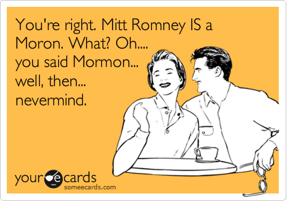 You're right. Mitt Romney IS a Moron. What? Oh....
you said Mormon...
well, then...
nevermind. 