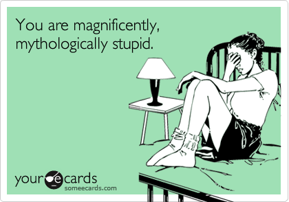 You are magnificently,
mythologically stupid. 