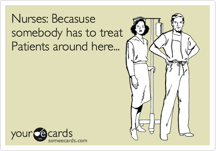 Nurses: Becasuse
somebody has to treat
Patients around here...