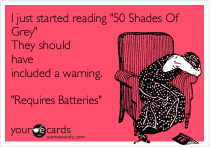 I just started reading "50 Shades Of Grey"  
They should
have
included a warning.

"Requires Batteries"