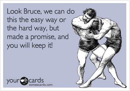 Look Bruce, we can do
this the easy way or
the hard way, but
made a promise, and
you will keep it!