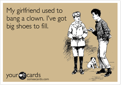 My girlfriend used to
bang a clown. I've got
big shoes to fill.
