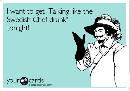 I want to get "Talking like the
Swedish Chef drunk"
tonight!