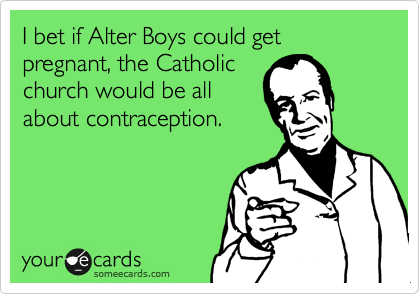 I bet if Alter Boys could get pregnant, the Catholic
church would be all
about contraception.