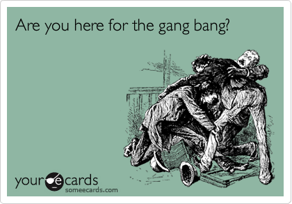 Are you here for the gang bang?
