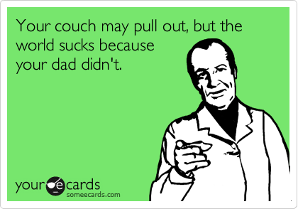 Your couch may pull out, but the world sucks because
your dad didn't.