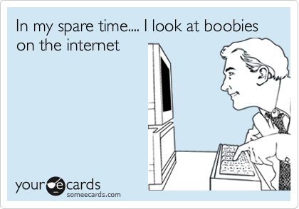 In my spare time.... I look at boobies on the internet