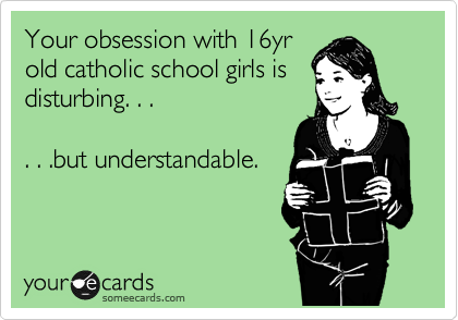 Your obsession with 16yr
old catholic school girls is
disturbing. . .

. . .but understandable.