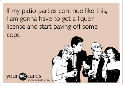 If my patio parties continue like this, I am gonna have to get a liquor license and start paying off some cops.