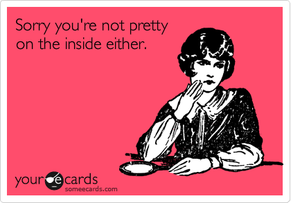 Sorry you're not pretty
on the inside either.