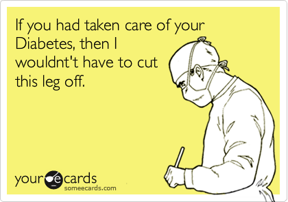If you had taken care of your Diabetes, then I
wouldnt't have to cut
this leg off.