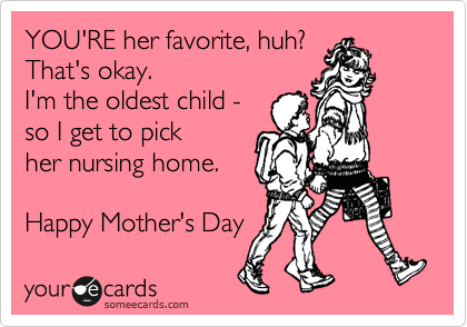 YOU'RE her favorite, huh?
That's okay.
I'm the oldest child - 
so I get to pick
her nursing home.

Happy Mother's Day