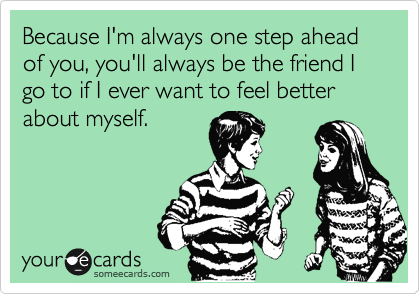 Because I'm always one step ahead of you, you'll always be the friend I go to if I ever want to feel better about myself.