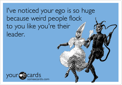 I've noticed your ego is so huge because weird people flock
to you like you're their
leader.