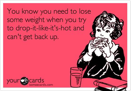You know you need to lose
some weight when you try
to drop-it-like-it's-hot and
can't get back up.