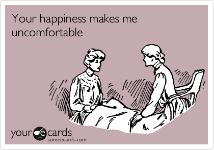 Your happiness makes me uncomfortable