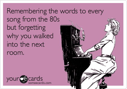 Remembering the words to every song from the 80s
but forgetting
why you walked
into the next
room.