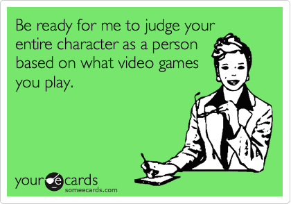 Be ready for me to judge your
entire character as a person
based on what video games
you play. 