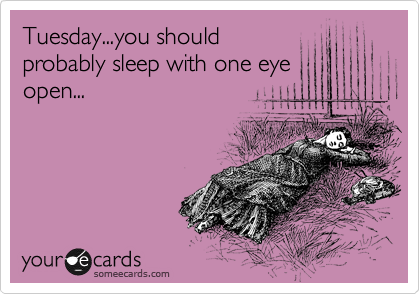 Tuesday...you should
probably sleep with one eye
open...