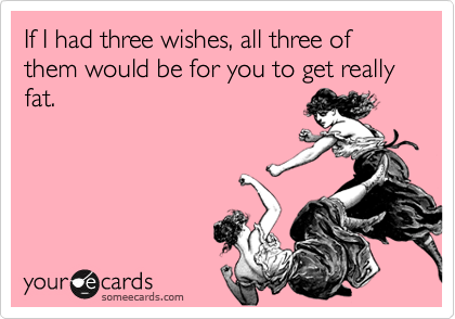 If I had three wishes, all three of them would be for you to get really fat. 