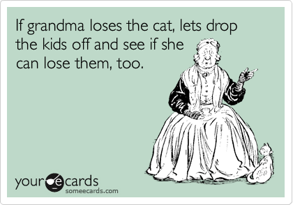 If grandma loses the cat, lets drop the kids off and see if she
can lose them, too.