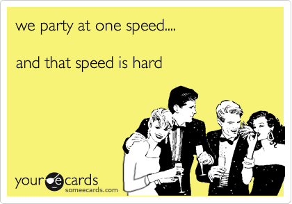 we party at one speed....

and that speed is hard