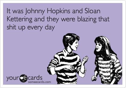 It was Johnny Hopkins and Sloan Kettering and they were blazing that shit up every day