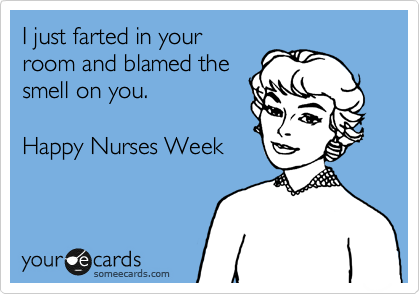 I just farted in your
room and blamed the
smell on you.  

Happy Nurses Week