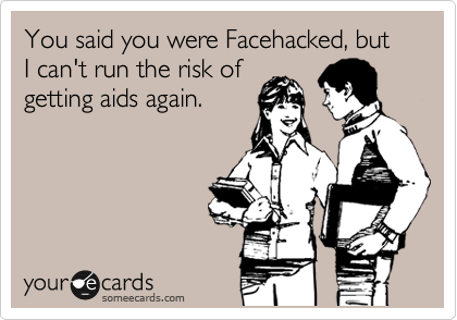 You said you were Facehacked, but I can't run the risk of
getting aids again.