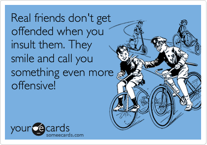 Real friends don't get 
offended when you
insult them. They
smile and call you 
something even more
offensive! 
