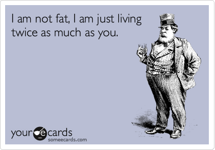 I am not fat, I am just living
twice as much as you.