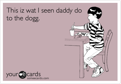 This iz wat I seen daddy do
to the dogg.