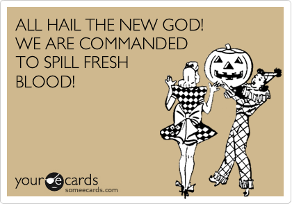 ALL HAIL THE NEW GOD! 
WE ARE COMMANDED
TO SPILL FRESH
BLOOD!