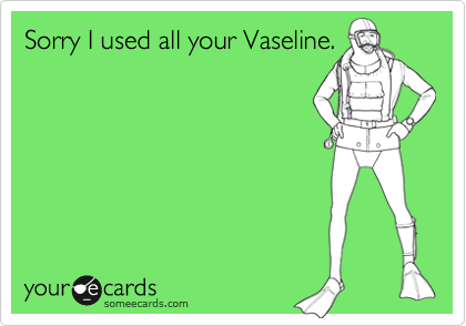 Sorry I used all your Vaseline.