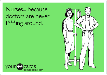 Nurses... because
doctors are never
f***ing around. 