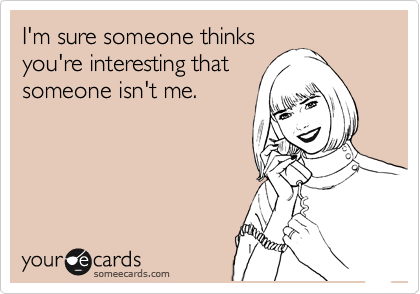 I'm sure someone thinks
you're interesting that
someone isn't me.