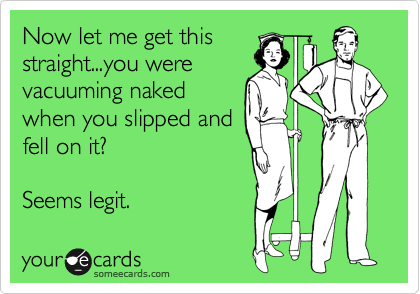 Now let me get this
straight...you were
vacuuming naked
when you slipped and
fell on it?

Seems legit.