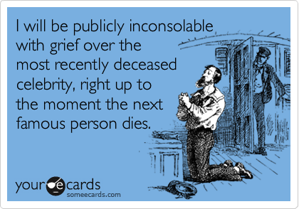 I will be publicly inconsolable 
with grief over the 
most recently deceased 
celebrity, right up to
the moment the next 
famous person dies.