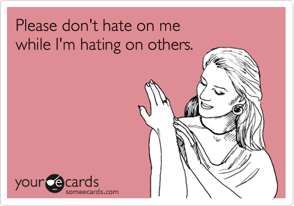Please don't hate on me
while I'm hating on others.